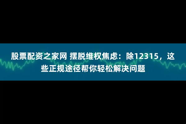 股票配资之家网 摆脱维权焦虑：除12315，这些正规途径帮你轻松解决问题