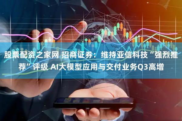 股票配资之家网 招商证券：维持亚信科技“强烈推荐”评级 AI大模型应用与交付业务Q3高增