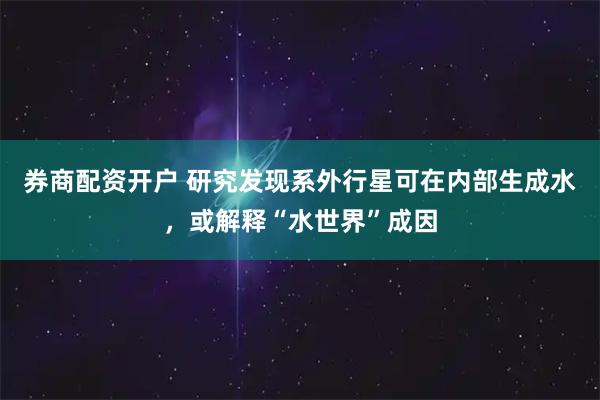 券商配资开户 研究发现系外行星可在内部生成水，或解释“水世界”成因