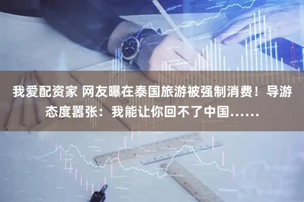我爱配资家 网友曝在泰国旅游被强制消费！导游态度嚣张：我能让你回不了中国……