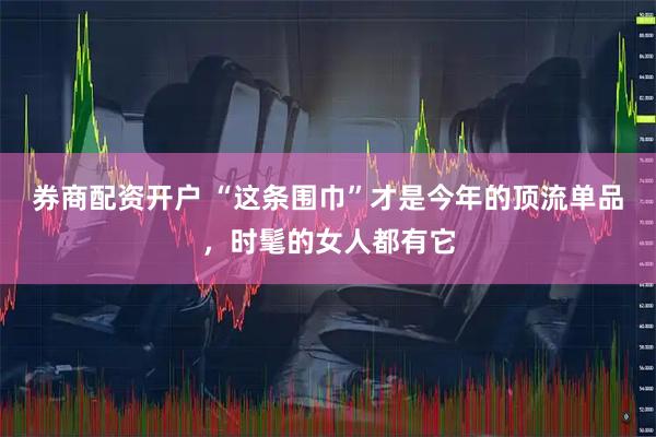 券商配资开户 “这条围巾”才是今年的顶流单品，时髦的女人都有它