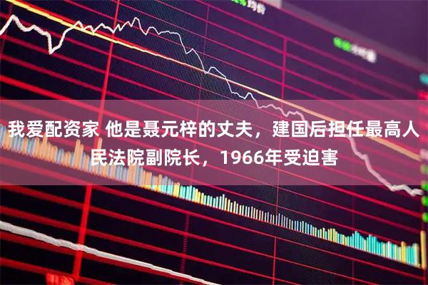 我爱配资家 他是聂元梓的丈夫，建国后担任最高人民法院副院长，1966年受迫害