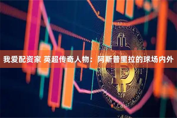 我爱配资家 英超传奇人物：阿斯普里拉的球场内外