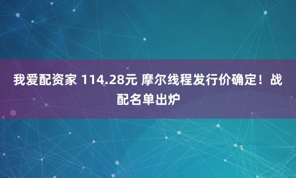 我爱配资家 114.28元 摩尔线程发行价确定！战配名单出炉