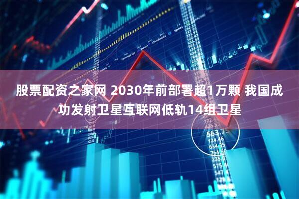 股票配资之家网 2030年前部署超1万颗 我国成功发射卫星互联网低轨14组卫星
