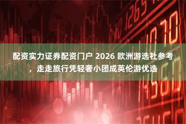 配资实力证券配资门户 2026 欧洲游选社参考，走走旅行凭轻奢小团成英伦游优选