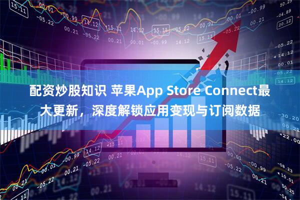 配资炒股知识 苹果App Store Connect最大更新，深度解锁应用变现与订阅数据