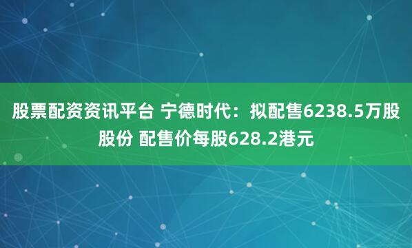 股票配资资讯平台 宁德时代：拟配售6238.5万股股份 配售价每股628.2港元