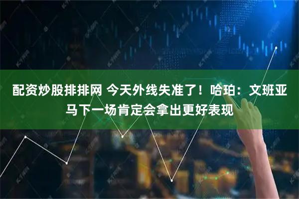 配资炒股排排网 今天外线失准了！哈珀：文班亚马下一场肯定会拿出更好表现
