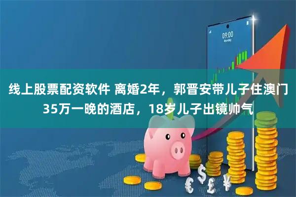 线上股票配资软件 离婚2年，郭晋安带儿子住澳门35万一晚的酒店，18岁儿子出镜帅气