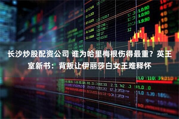 长沙炒股配资公司 谁为哈里梅根伤得最重？英王室新书：背叛让伊丽莎白女王难释怀