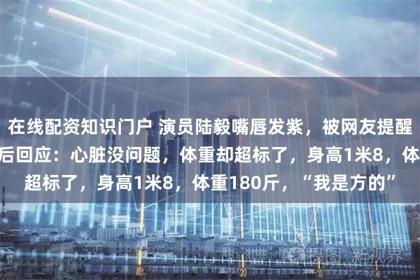 在线配资知识门户 演员陆毅嘴唇发紫，被网友提醒去医院体检；陆毅听劝后回应：心脏没问题，体重却超标了，身高1米8，体重180斤，“我是方的”