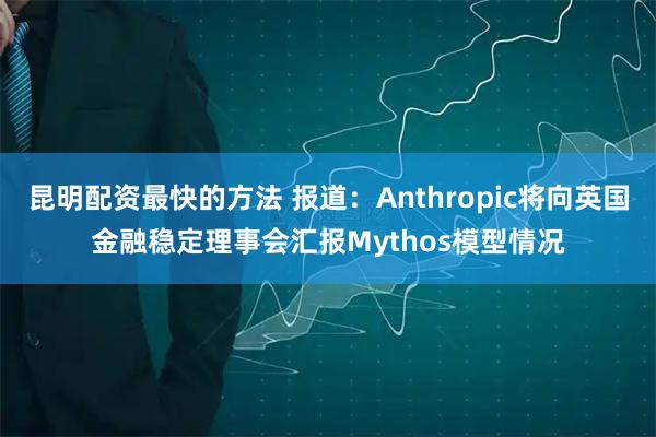 昆明配资最快的方法 报道：Anthropic将向英国金融稳定理事会汇报Mythos模型情况