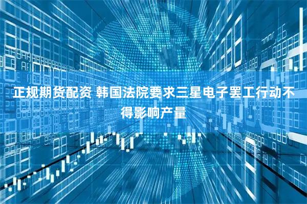 正规期货配资 韩国法院要求三星电子罢工行动不得影响产量