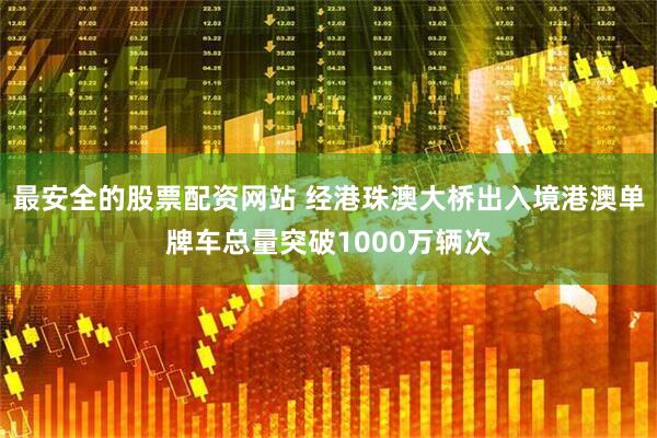 最安全的股票配资网站 经港珠澳大桥出入境港澳单牌车总量突破1000万辆次