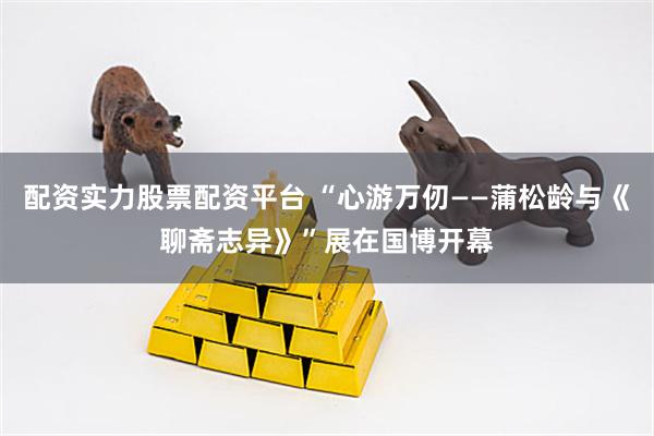 配资实力股票配资平台 “心游万仞——蒲松龄与《聊斋志异》”展在国博开幕