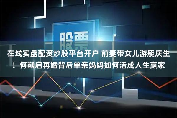 在线实盘配资炒股平台开户 前妻带女儿游艇庆生！何猷启再婚背后单亲妈妈如何活成人生赢家