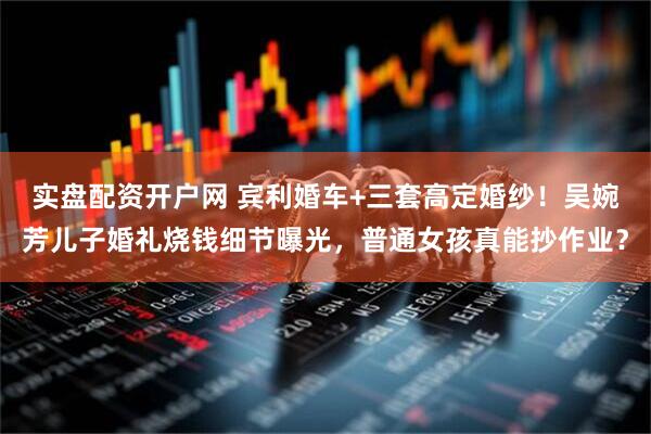 实盘配资开户网 宾利婚车+三套高定婚纱！吴婉芳儿子婚礼烧钱细节曝光，普通女孩真能抄作业？