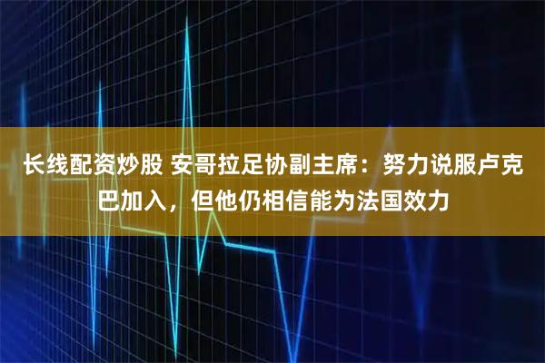 长线配资炒股 安哥拉足协副主席:努力说服卢克巴加入,但他仍相信能为法国效力