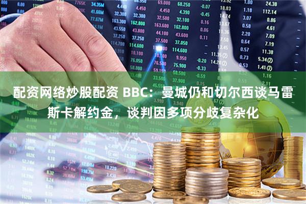 配资网络炒股配资 BBC：曼城仍和切尔西谈马雷斯卡解约金，谈判因多项分歧复杂化