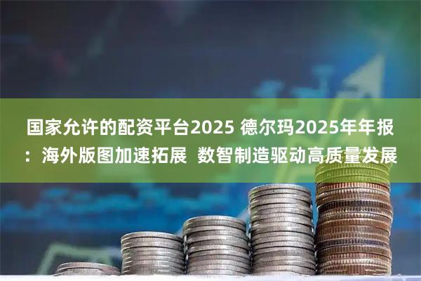 国家允许的配资平台2025 德尔玛2025年年报：海外版图加速拓展  数智制造驱动高质量发展