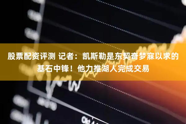 股票配资评测 记者：凯斯勒是东契奇梦寐以求的基石中锋！他力推湖人完成交易