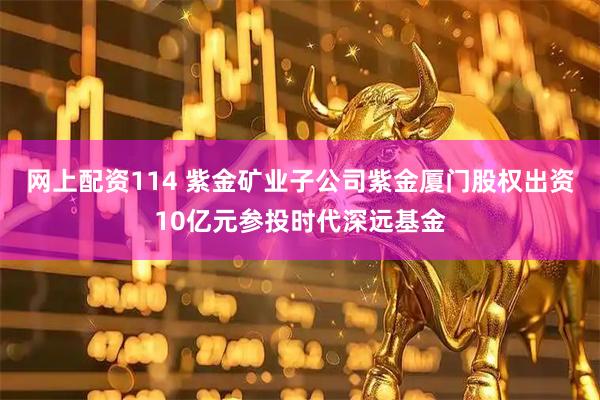 网上配资114 紫金矿业子公司紫金厦门股权出资10亿元参投时代深远基金